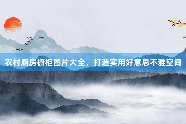 农村厨房橱柜图片大全，打造实用好意思不雅空间